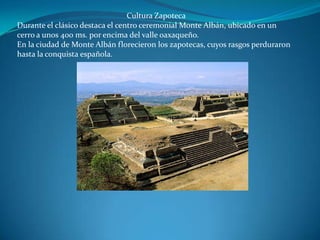 Cultura Zapoteca
Durante el clásico destaca el centro ceremonial Monte Albán, ubicado en un
cerro a unos 400 ms. por encima del valle oaxaqueño.
En la ciudad de Monte Albán florecieron los zapotecas, cuyos rasgos perduraron
hasta la conquista española.
 