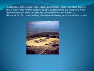 Posiblemente monte Albán haya logrado concentrar el poder, mediante acciones
militares sobre los centros ubicados en el valle, facilitando que el centro urbano
fuera habitado por miles de personas, con arquitectura monumental,
diferenciación de clases sociales y el uso de calendario y escritura así como el arte.
 