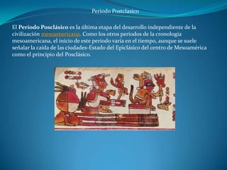 Periodo Postclasico

El Período Posclásico es la última etapa del desarrollo independiente de la
civilización mesoamericana. Como los otros períodos de la cronología
mesoamericana, el inicio de este período varía en el tiempo, aunque se suele
señalar la caída de las ciudades-Estado del Epiclásico del centro de Mesoamérica
como el principio del Posclásico.
 