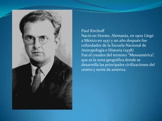 Paul Kirchoff
Nació en Horste, Alemania, en 1900 Llegó
a México en 1937 y un año después fue
cofundador de la Escuela Nacional de
Antropología e Historia (1938)
Fue el creador del termino “Mesoamérica”,
que es la zona geográfica donde se
desarrolla las principales civilizaciones del
centro y norte de américa.
 