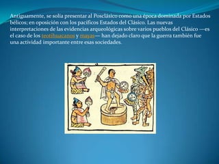 Antiguamente, se solía presentar al Posclásico como una época dominada por Estados
bélicos; en oposición con los pacíficos Estados del Clásico. Las nuevas
interpretaciones de las evidencias arqueológicas sobre varios pueblos del Clásico —es
el caso de los teotihuacanos y mayas— han dejado claro que la guerra también fue
una actividad importante entre esas sociedades.
 