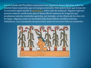Las sociedades del Posclásico mesoamericano siguieron desarrollándose sobre las
mismas bases materiales que en tiempos anteriores. Esto quiere decir que la base de
la economía siguió siendo la agricultura, sobre todo de temporal. Algunas regiones
poseían mejores condiciones para el desarrollo de sistemas de irrigación que
produjeran mejores resultados agrícolas, por ejemplo, en las riberas de los ríos o de
los lagos. Algunas zonas con humedad baja desarrollaron también sistemas
hidráulicos, con el propósito de aprovechar mejor los recursos hídricos existentes.
 