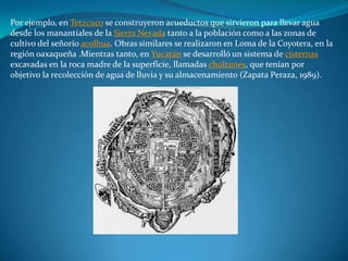 Por ejemplo, en Tetzcuco se construyeron acueductos que sirvieron para llevar agua
desde los manantiales de la Sierra Nevada tanto a la población como a las zonas de
cultivo del señorío acolhua. Obras similares se realizaron en Loma de la Coyotera, en la
región oaxaqueña .Mientras tanto, en Yucatán se desarrolló un sistema de cisternas
excavadas en la roca madre de la superficie, llamadas chultunes, que tenían por
objetivo la recolección de agua de lluvia y su almacenamiento (Zapata Peraza, 1989).
 