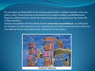 En esta época se desarrollaron las técnicas para fundir y trabajar metales como oro,
plata y cobre. Estas técnicas se inventaron en la región andina y probablemente
llegaron a Mesoamérica a través de comerciantes que navegaban por las costas del
Océano Pacífico.
Aunque los pueblos del Postclásico fueron artesanos maravillosos, no utilizaron
los metales con fines prácticos, sino únicamente en la fabricación de joyas y adornos.
Los toltecas fueron una importante civilización de esta época
 
