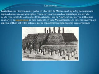 Los toltecas

Los toltecas se hicieron con el poder en el centro de México en el siglo X y dominaron la
región durante más de dos siglos. Formaron una vasta red comercial que se extendía
desde el suroeste de los Estados Unidos hasta el sur de América Central, y su influencia
en el arte y la arquitectura se hizo evidente en toda Mesoamérica. Los toltecas tuvieron un
especial influjo sobre los aztecas, que se consideraron después como sucesores suyos
 