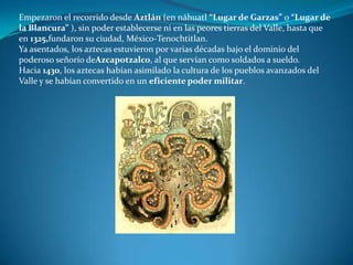 Empezaron el recorrido desde Aztlán (en náhuatl “Lugar de Garzas” o “Lugar de
la Blancura” ), sin poder establecerse ni en las peores tierras del Valle, hasta que
en 1325,fundaron su ciudad, México-Tenochtitlan.
Ya asentados, los aztecas estuvieron por varias décadas bajo el dominio del
poderoso señorío deAzcapotzalco, al que servían como soldados a sueldo.
Hacia 1430, los aztecas habían asimilado la cultura de los pueblos avanzados del
Valle y se habían convertido en un eficiente poder militar.
 