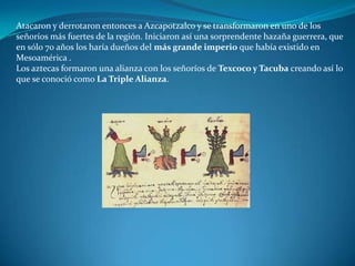 Atacaron y derrotaron entonces a Azcapotzalco y se transformaron en uno de los
señoríos más fuertes de la región. Iniciaron así una sorprendente hazaña guerrera, que
en sólo 70 años los haría dueños del más grande imperio que había existido en
Mesoamérica .
Los aztecas formaron una alianza con los señoríos de Texcoco y Tacuba creando así lo
que se conoció como La Triple Alianza.
 