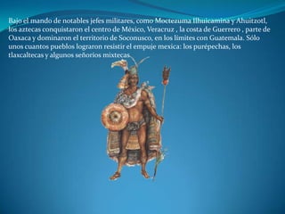 Bajo el mando de notables jefes militares, como Moctezuma Ilhuicamina y Ahuitzotl,
los aztecas conquistaron el centro de México, Veracruz , la costa de Guerrero , parte de
Oaxaca y dominaron el territorio de Soconusco, en los límites con Guatemala. Sólo
unos cuantos pueblos lograron resistir el empuje mexica: los purépechas, los
tlaxcaltecas y algunos señoríos mixtecas.
 