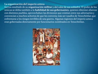 La organización del imperio azteca
fueron resultado de su organización militar y del valor de sus soldados. El poder de los
aztecas se debía también a la habilidad de sus gobernantes, quienes obtenían alianzas
con distintos pueblos, aprovechaban las divisiones que existían entre sus adversarios y
convencían a muchos señoríos de que les convenía más ser vasallos de Tenochtitlan que
enfrentarse a los riesgos terribles de una guerra. Algunas regiones del imperio azteca
eran gobernadas directamente por funcionarios nombrados en Tenochtitlan.
 