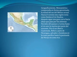 Geograficamente, Mesoamérica
comprendía en forma aproximada,
la mitad del sur del México actual.
Hacia el noreste esta región tenia
como limites el rio Sinaloa,
después sigue una gran curva hacia
abajo que pasa por los sistemas
fluviales del panuco y Lerma hasta
el rio soto la marina por parte del
noroeste. Por el sur abarca
Guatemala, Belice y parte de
Nicaragua, salvador y honduras en
la costa pacífica hasta la península
de Nicoya en costa rica.
 