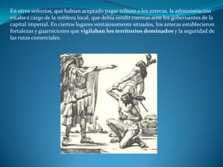 En otros señoríos, que habían aceptado pagar tributo a los aztecas, la administración
estaba a cargo de la nobleza local, que debía rendir cuentas ante los gobernantes de la
capital imperial. En ciertos lugares ventajosamente situados, los aztecas establecieron
fortalezas y guarniciones que vigilaban los territorios dominados y la seguridad de
las rutas comerciales.
 