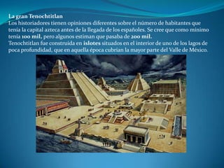 La gran Tenochtitlan
Los historiadores tienen opiniones diferentes sobre el número de habitantes que
tenía la capital azteca antes de la llegada de los españoles. Se cree que como mínimo
tenía 100 mil, pero algunos estiman que pasaba de 200 mil.
Tenochtitlan fue construida en islotes situados en el interior de uno de los lagos de
poca profundidad, que en aquella época cubrían la mayor parte del Valle de México.
 