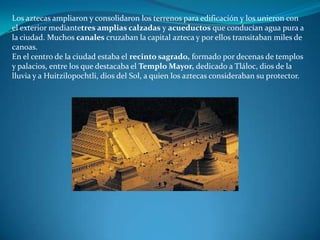 Los aztecas ampliaron y consolidaron los terrenos para edificación y los unieron con
el exterior mediantetres amplias calzadas y acueductos que conducían agua pura a
la ciudad. Muchos canales cruzaban la capital azteca y por ellos transitaban miles de
canoas.
En el centro de la ciudad estaba el recinto sagrado, formado por decenas de templos
y palacios, entre los que destacaba el Templo Mayor, dedicado a Tláloc, dios de la
lluvia y a Huitzilopochtli, dios del Sol, a quien los aztecas consideraban su protector.
 