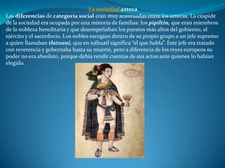 La sociedad azteca
Las diferencias de categoría social eran muy acentuadas entre los aztecas. La cúspide
de la sociedad era ocupada por una minoría de familias: los pipiltin, que eran miembros
de la nobleza hereditaria y que desempeñaban los puestos más altos del gobierno, el
ejército y el sacerdocio. Los nobles escogían dentro de su propio grupo a un jefe supremo
a quien llamaban tlatoani, que en náhuatl significa “el que habla”. Este jefe era tratado
con reverencia y gobernaba hasta su muerte, pero a diferencia de los reyes europeos su
poder no era absoluto, porque debía rendir cuentas de sus actos ante quienes lo habían
elegido.
 