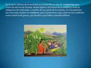 En la parte inferior de la sociedad se encontraba un tipo de campesino que,
como los siervos de Europa, estaba ligado a las tierras de la nobleza y tenía la
obligación de cultivarlas, a cambio de una parte de la cosecha. En una posición
aún más baja estaban los esclavos, poco numerosos y que caían en esa condición
como cautivos de guerra, por deudas o por haber cometido delitos.
 