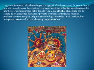 La guerra fue una actividad muy importante por el afán de conquista de los mexicas y
por motivos religiosos. Los mexicas creían que los dioses se habían sacrificado por los
hombres. Que su sangre les había dado la vida: y que el Sol se alimentaba con la
sangre de los corazones humanos y por esta creencia sacrificaban a muchos
prisioneros en sus templos. Algunos señoríos lograron resistir a los mexicas. Los
más poderosos eran los tlaxcaltecas y los purépechas.
 