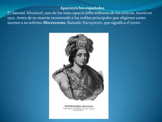 Aparecen los españoles
El tlatoani Ahuitzotl, uno de los más capaces jefes militares de los aztecas, murió en
1502. Antes de su muerte recomendó a los nobles principales que eligieran como
sucesor a su sobrino Moctezuma, llamado Xocoyotzin, que significa el joven.
 