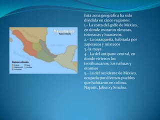 Esta zona geográfica ha sido
dividida en cinco regiones:
1.- La costa del golfo de México,
en donde moraron olmecas,
totonacas y huastecos.
2.- La oaxaqueña, habitada por
zapotecos y mixtecos
3.-la maya
4.- La del antipano central, en
donde vivieron los
teotihuacanos, los nahuas y
otomíes
5.- La del occidente de México,
ocupada por diversos pueblos
que habitaron en colima,
Nayarit, Jalisco y Sinaloa.
 