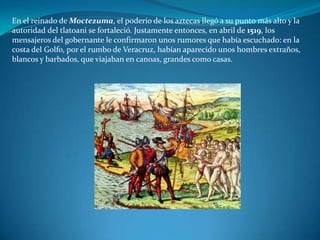 En el reinado de Moctezuma, el poderío de los aztecas llegó a su punto más alto y la
autoridad del tlatoani se fortaleció. Justamente entonces, en abril de 1519, los
mensajeros del gobernante le confirmaron unos rumores que había escuchado: en la
costa del Golfo, por el rumbo de Veracruz, habían aparecido unos hombres extraños,
blancos y barbados, que viajaban en canoas, grandes como casas.
 