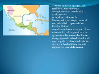 Tambien le fueron agregadas al
territorio americano otras
dosregiones mas, una de ellas :
Aridoamerica
se localizaba al norte de
Mesoamérica, en lo que hoy es el
norte de México y parte de los
Estados Unidos.
contaba con tierras secas y un clima
extremo, lo cual no propiciaba la
agricultura. Por eso sus habitantes
eran grupos nómadas dedicados a la
cacería y a la recolección de plantas
silvestres. Los habitantes de esta
región eran los chichimecas.
 