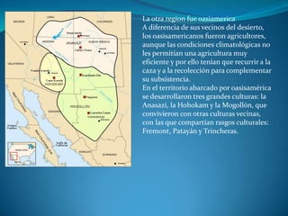 La otra region fue oasiamerica
A diferencia de sus vecinos del desierto,
los oasisamericanos fueron agricultores,
aunque las condiciones climatológicas no
les permitían una agricultura muy
eficiente y por ello tenían que recurrir a la
caza y a la recolección para complementar
su subsistencia.
En el territorio abarcado por oasisamérica
se desarrollaron tres grandes culturas: la
Anasazi, la Hohokam y la Mogollón, que
convivieron con otras culturas vecinas,
con las que compartían rasgos culturales:
Fremont, Patayán y Trincheras.
 