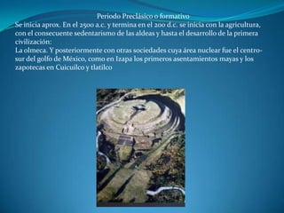 Periodo Preclásico o formativo
Se inicia aprox. En el 2500 a.c. y termina en el 200 d.c. se inicia con la agricultura,
con el consecuente sedentarismo de las aldeas y hasta el desarrollo de la primera
civilización:
La olmeca. Y posteriormente con otras sociedades cuya área nuclear fue el centro-
sur del golfo de México, como en Izapa los primeros asentamientos mayas y los
zapotecas en Cuicuilco y tlatilco
 