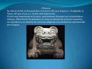 Olmecas
Su vida se divide en dos periodos, el primero del 1200 al 900 a.c. el segundo, la
Venta, del 900 al 400 a.c. el sitio mas importante
El sitio mas importante es la venta, asentamiento humano con características
urbanas. Ellos fueron los primeros en crear un sistema de escritura numérica ,
un calendario y un sistema de creencias religiosas cuya deidad era representada
por el jaguar.
 