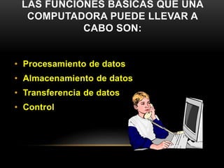LAS FUNCIONES BÁSICAS QUE UNA 
COMPUTADORA PUEDE LLEVAR A 
CABO SON: 
• Procesamiento de datos 
• Almacenamiento de datos 
• Transferencia de datos 
• Control 
 