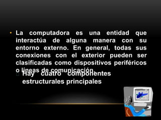 • La computadora es una entidad que 
interactúa de alguna manera con su 
entorno externo. En general, todas sus 
conexiones con el exterior pueden ser 
clasificadas como dispositivos periféricos 
o líneas de comunicación. 
Hay cuatro componentes 
estructurales principales 
 