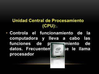 Unidad Central de Procesamiento 
(CPU):. 
• Controla el funcionamiento de la 
computadora y lleva a cabo las 
funciones de procesamiento de 
datos. Frecuentemente se le llama 
procesador 
 
