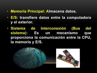 • Memoria Principal: Almacena datos. 
• E/S: transfiere datos entre la computadora 
y el exterior. 
• Sistema de Interconexión (Bus del 
sistema): Es un mecanismo que 
proporciona la comunicación entre la CPU, 
la memoria y E/S. 
 