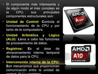 • El componente más interesante y 
de algún modo el más complejo es 
la CPU, sus principales 
componentes estructurales son: 
• Unidad de Control: Controla el 
funcionamiento de la CPU y por 
tanto de la computadora. 
• Unidad Aritmética y Lógica 
(ALU): Lleva a cabo las funciones 
de procesamiento de datos. 
• Registros: Es el área de 
almacenamiento interno temporal 
de datos para la CPU. 
• Interconexión interna de la CPU: 
Son mecanismos que proporcionan 
comunicación entre la unidad de 
control, ALU y registros. 
 