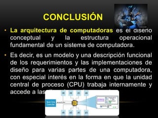 CONCLUSIÓN 
• La arquitectura de computadoras es el diseño 
conceptual y la estructura operacional 
fundamental de un sistema de computadora. 
• Es decir, es un modelo y una descripción funcional 
de los requerimientos y las implementaciones de 
diseño para varias partes de una computadora, 
con especial interés en la forma en que la unidad 
central de proceso (CPU) trabaja internamente y 
accede a las direcciones de memoria. 
 