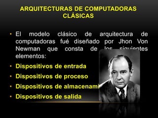 ARQUITECTURAS DE COMPUTADORAS 
CLÁSICAS 
• El modelo clásico de arquitectura de 
computadoras fué diseñado por Jhon Von 
Newman que consta de los siguientes 
elementos: 
• Dispositivos de entrada 
• Dispositivos de proceso 
• Dispositivos de almacenamiento 
• Dispositivos de salida 
 