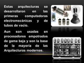 Estas arquitecturas se 
desarrollaron en las 
primeras computadoras 
electromecánicas y de 
tubos de vacío. 
Aun son usadas en 
procesadores empotrados 
de gama baja y son la base 
de la mayoría de las 
Arquitecturas modernas. 
 