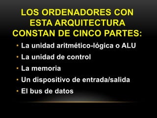 LOS ORDENADORES CON 
ESTA ARQUITECTURA 
CONSTAN DE CINCO PARTES: 
• La unidad aritmético-lógica o ALU 
• La unidad de control 
• La memoria 
• Un dispositivo de entrada/salida 
• El bus de datos 
 