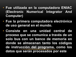 • Fue utilizada en la computadora ENIAC 
(Electronic Numerical Integrator And 
Computer) 
• Fue la primera computadora electrónica 
de uso general en el mundo. 
• Consiste en una unidad central de 
proceso que se comunica a través de un 
solo bus con un banco de memoria en 
donde se almacenan tanto los códigos 
de instrucción del programa, como los 
datos que serán procesados por este 
 
