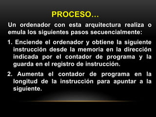 PROCESO… 
Un ordenador con esta arquitectura realiza o 
emula los siguientes pasos secuencialmente: 
1. Enciende el ordenador y obtiene la siguiente 
instrucción desde la memoria en la dirección 
indicada por el contador de programa y la 
guarda en el registro de instrucción. 
2. Aumenta el contador de programa en la 
longitud de la instrucción para apuntar a la 
siguiente. 
 
