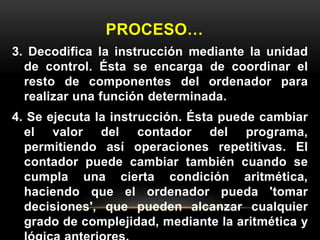 PROCESO… 
3. Decodifica la instrucción mediante la unidad 
de control. Ésta se encarga de coordinar el 
resto de componentes del ordenador para 
realizar una función determinada. 
4. Se ejecuta la instrucción. Ésta puede cambiar 
el valor del contador del programa, 
permitiendo así operaciones repetitivas. El 
contador puede cambiar también cuando se 
cumpla una cierta condición aritmética, 
haciendo que el ordenador pueda 'tomar 
decisiones', que pueden alcanzar cualquier 
grado de complejidad, mediante la aritmética y 
lógica anteriores. 
 