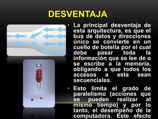 DESVENTAJA 
• La principal desventaja de 
esta arquitectura, es que el 
bus de datos y direcciones 
único se convierte en un 
cuello de botella por el cual 
debe pasar toda la 
información que se lee de o 
se escribe a la memoria, 
obligando a que todos los 
accesos a esta sean 
secuenciales. 
• Esto limita el grado de 
paralelismo (acciones que 
se pueden realizar al 
mismo tiempo) y por lo 
tanto, el desempeño de la 
computadora. Este efecto 
 