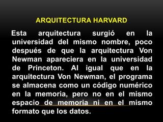 ARQUITECTURA HARVARD 
Esta arquitectura surgió en la 
universidad del mismo nombre, poco 
después de que la arquitectura Von 
Newman apareciera en la universidad 
de Princeton. Al igual que en la 
arquitectura Von Newman, el programa 
se almacena como un código numérico 
en la memoria, pero no en el mismo 
espacio de memoria ni en el mismo 
formato que los datos. 
 