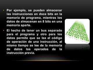 • Por ejemplo, se pueden almacenar 
las instrucciones en doce bits en la 
memoria de programa, mientras los 
datos de almacenan en 8 bits en una 
memoria aparte. 
• El hecho de tener un bus separado 
para el programa y otro para los 
datos permite que se lea el código 
de operación de una instrucción, al 
mismo tiempo se lee de la memoria 
de datos los operados de la 
instrucción previa. 
 
