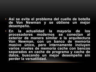 • Así se evita el problema del cuello de botella 
de Von Newman y se obtiene un mejor 
desempeño. 
• En la actualidad la mayoría de los 
procesadores modernos se conectan al 
exterior de manera similar a la arquitectura 
Von Newman, con un banco de memoria 
masivo único, pero internamente incluyen 
varios niveles de memoria cache con bancos 
separados en cache de programa y cache de 
datos, buscando un mejor desempeño sin 
perder la versatilidad. 
 