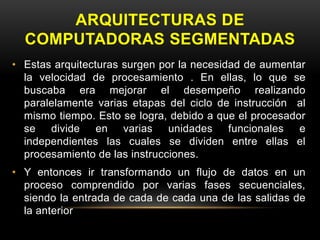 ARQUITECTURAS DE 
COMPUTADORAS SEGMENTADAS 
• Estas arquitecturas surgen por la necesidad de aumentar 
la velocidad de procesamiento . En ellas, lo que se 
buscaba era mejorar el desempeño realizando 
paralelamente varias etapas del ciclo de instrucción al 
mismo tiempo. Esto se logra, debido a que el procesador 
se divide en varias unidades funcionales e 
independientes las cuales se dividen entre ellas el 
procesamiento de las instrucciones. 
• Y entonces ir transformando un flujo de datos en un 
proceso comprendido por varias fases secuenciales, 
siendo la entrada de cada de cada una de las salidas de 
la anterior 
 
