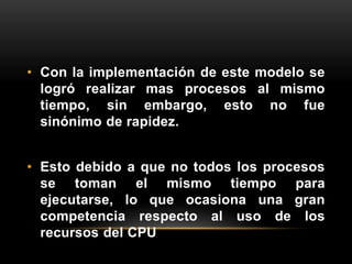 • Con la implementación de este modelo se 
logró realizar mas procesos al mismo 
tiempo, sin embargo, esto no fue 
sinónimo de rapidez. 
• Esto debido a que no todos los procesos 
se toman el mismo tiempo para 
ejecutarse, lo que ocasiona una gran 
competencia respecto al uso de los 
recursos del CPU 
 