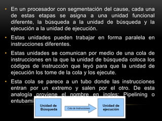 • En un procesador con segmentación del cause, cada una 
de estas etapas se asigna a una unidad funcional 
diferente, la búsqueda a la unidad de búsqueda y la 
ejecución a la unidad de ejecución. 
• Estas unidades pueden trabajar en forma paralela en 
instrucciones diferentes. 
• Estas unidades se comunican por medio de una cola de 
instrucciones en la que la unidad de búsqueda coloca los 
códigos de instrucción que leyó para que la unidad de 
ejecución los tome de la cola y los ejecute. 
• Esta cola se parece a un tubo donde las instrucciones 
entran por un extremo y salen por el otro. De esta 
analogía proviene el nombre en ingles: Pipelining o 
entubamiento. 
 