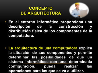 CONCEPTO 
DE ARQUITECTURA 
• En el entorno informático proporciona una 
descripción de la construcción y 
distribución física de los componentes de la 
computadora. 
• La arquitectura de una computadora explica 
la situación de sus componentes y permite 
determinar las posibilidades de que un 
sistema informático, con una determinada 
configuración, pueda realizar las 
operaciones para las que se va a utilizar. 
 