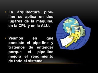 • La arquitectura pipe-line 
se aplica en dos 
lugares de la maquina, 
en la CPU y en la ALU. 
• Veamos en que 
consiste el pipe-line y 
tratemos de entender 
porque el pipe-line 
mejora el rendimiento 
de todo el sistema. 
 