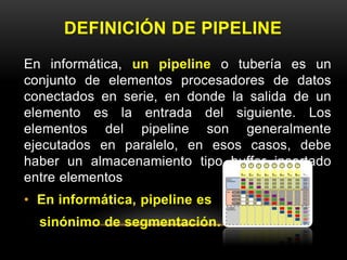 DEFINICIÓN DE PIPELINE 
En informática, un pipeline o tubería es un 
conjunto de elementos procesadores de datos 
conectados en serie, en donde la salida de un 
elemento es la entrada del siguiente. Los 
elementos del pipeline son generalmente 
ejecutados en paralelo, en esos casos, debe 
haber un almacenamiento tipo buffer insertado 
entre elementos 
• En informática, pipeline es 
sinónimo de segmentación. 
 