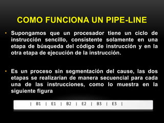 COMO FUNCIONA UN PIPE-LINE 
• Supongamos que un procesador tiene un ciclo de 
instrucción sencillo, consistente solamente en una 
etapa de búsqueda del código de instrucción y en la 
otra etapa de ejecución de la instrucción. 
• Es un proceso sin segmentación del cause, las dos 
etapas se realizarían de manera secuencial para cada 
una de las instrucciones, como lo muestra en la 
siguiente figura 
 
